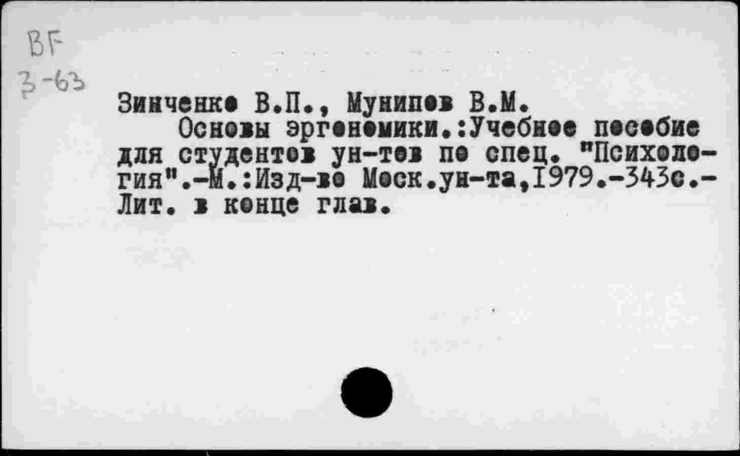 ﻿•2,-ЬЪ
Зинченко В.П., Мунипов В.М.
Основы эргономики.:Учебное пособие для студентов ун-тов по спец. "Психология".-И. :Изд-во Моск.ун-та,1979.-343С.-Лит. в конце глав.